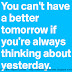 You can't have a better tomorrow if you're always thinking about yesterday.