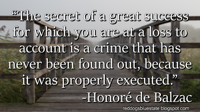 “The secret of a great success for which you are at a loss to account is a crime that has never been found out, because it was properly executed.” -Honoré de Balzac