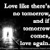 Love like there's no tomorrow, and if tomorrow comes, love again. 