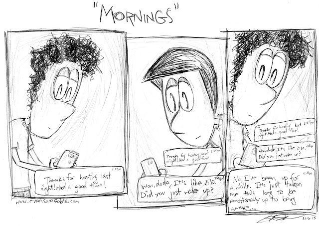 TEDDY: "Thanks for hosting last night! Had a good time!"  ~ MARK: "Wow, dude. It's like 2:30. Did you just wake up?"  ~ TEDDY: "No, I've been up for a while. It's just taken me this long to be emotionally up to being awake..."