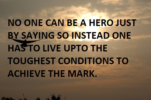 NO ONE CAN BE A HERO JUST BY SAYING SO INSTEAD ONE HAS TO LIVE UPTO THE TOUGHEST CONDITIONS TO ACHIEVE THE MARK.