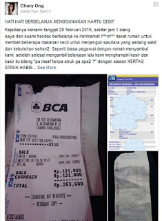 Menggunakan kartu debit ketika melakukan transaksi ternyata kini sudah dimanfaatkan oleh kasir untuk melipat gandakan transaksi. Hal ini dialami oleh seorang pengguna Facebook bernama Chory Ong.  -Dalam sebuah postingan ia mengaku sangat terkejut melihat struk kartu debit miliknya tertera tulisa 'Cashback' dengan nilai yang sama yang harus ia bayarkan, yakni Rp 131.800 saat itu.  -Ia pun langsung mempertanyakan nilai tersebut setelah merasa dicurangi oleh sang kasir. Sang kasir pun langsung meminta maaf dan panik mendengar pertanyaan Chory.  -Berikut ini unggahan lengkap Chory dikutip dari Facebook:  -"HATI HATI BERBELANJA MENGGUNAKAN KARTU DEBIT, Kejadiannya kemarin tanggal 28 Februari 2016, sekitar jam 1 siang Saya dan suami hendak berbelanja ke minimarket I***m*** dekat rumah untuk membeli beberapa makanan kecil untuk menjenguk saudara yang sedang sakit dan kebutuhan sehari2.  -Seperti biasa pegawai dengan ramah menyambut kami, setelah selesai mengambil belanjaan lalu kami menghampiri kasir dan kasir itu bilang "pa maaf tanpa struk ga apa2 ?" dengan alasan KERTAS STRUK HABIS, lalu kami sepakat oke ga apa2... Karna saya orangnya cukup teliti.. maka saya memperhatikan betul kerja si kasir tersebut, dari harga dan jumlah barang yang saya beli. Lalu setelah selesai, kebetulan kami tdk membawa uang tunai, pakai debit ya pa? iya.. lalu kasir itu bilang tadi sih mesin edc nya eror.. tapi coba dulu ya bu.  -Kemudian suami saya memberikan kartu ATMnya dan saya lihat kasir tersebut menggesekkan ATMnya berkali-kali. Saya sih pikirnya karna memang benar EROR. Setelah masukkan pin ATM keluarlah struk transaksi dari mesin edc nya. Tidak lupa saya cek struknya dan saya heran kenapa ada tulisan CASHBACK sebesar jumlah transaksi saya. Jadi totalnya 2x lipat dari transaksi, saya langsung tanya dong... ini apa???  -Lalu si kasir bilang (gugup sedikit) ini eror x bu. sambil cek2 di komputer (saya ga ngerti dy cek apa) lalu mengeluarkan struk belanja kami. Lho mas tadi si mas bilang kertasnya habis.. itu ada?? tadi macet bu (padahal tadi dia bilang kertasnya habis) hadeeeuh. Ga pikir panjang suami saya langsung cek B*A Mobile dan benar saja saldonya terdebit 2x dari total belanja.  -Lalu si kasir bergegas minta maaf dan bilang uang yang sudah terdebit saya bayar cash. Karna ga mau pusing dan terburu-buru kami tidak memperpanjang masalah disitu. toh dy sudah minta maaf dan sudah mengembalikan kerugian saya. Saya share supaya teman2 berhati2 dalam berbelanja, terlebih menggunakan kartu debit." sumber forum merdeka dan infospecial