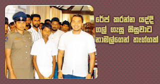 Gift from Namal to student who pelted stones at another who tried rape  A cash gift was given to a fifteen year old schoolboy who saved a ten year old girl who was going to be raped by another by throwing stones at him. This cash gift given by parliamentary member, Mr. Namal Rajapaksa to encourage him further.   A certain person has attempted to rape a ten year old small girl near Kandurupokuna Thahanchi wewa, Tangalla and Handunnettige Isuru Nimsara (15) the schoolboy who has seen the incident has been successful in rescuing the girl. The ten year old girl was living in Kandurupokuna area, Tangalla and at a moment when her parents were not inside the house the girl had been going to a relative's house when she had faced this incident. Hambanthota MP Mr. Namal Rajapaksa in order to encourage the schoolboy Isuru Nimsarahas made this cash gift. Mr. Namal Rajapaksa encouraged that child at Tangalla Carlton House day before yesterday (6) and gave him this gift.  Tangalla - Sahampathi Manage   