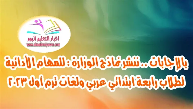 بالإجابات .. ننشر نماذج الوزارة :  للمهام الأدائية لطلاب رابعة ابتدائي عربي ولغات ترم أول ٢٠٢٣