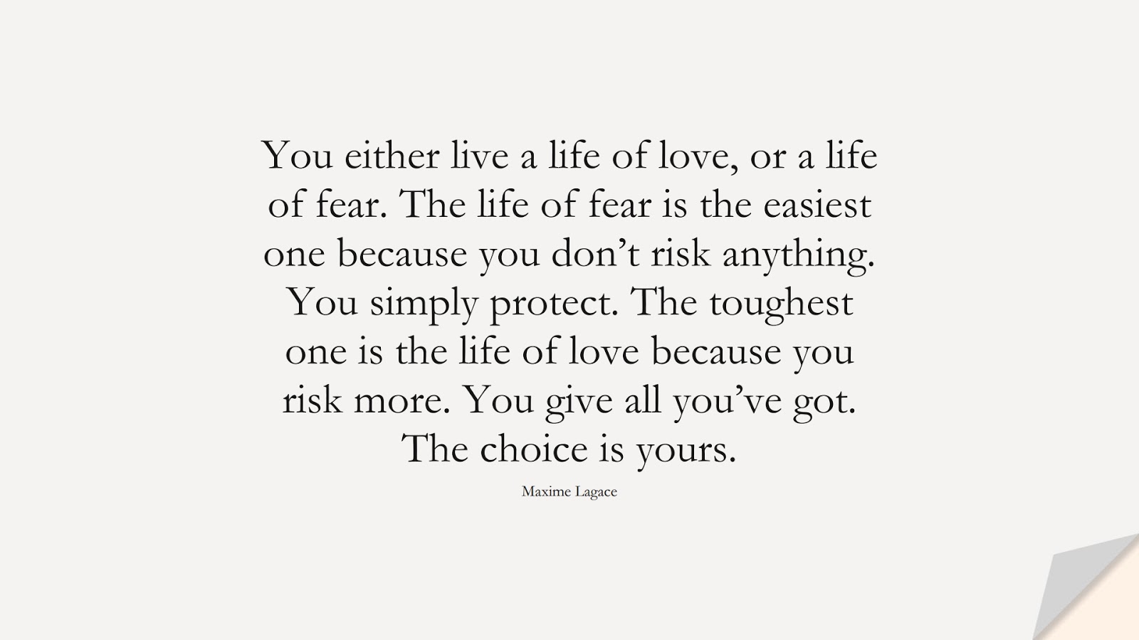 You either live a life of love, or a life of fear. The life of fear is the easiest one because you don’t risk anything. You simply protect. The toughest one is the life of love because you risk more. You give all you’ve got. The choice is yours. (Maxime Lagace);  #LifeQuotes