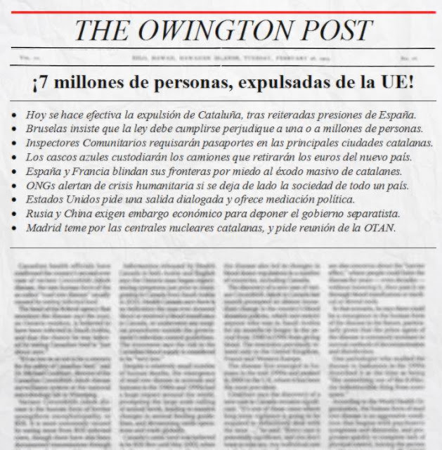 THE OWINGTON POST: ¡7 millones de personas, expulsadas de la UE! - Hoy se hace efectiva la expulsión de Cataluña, tras reiteradas presiones de España. Bruselas insiste que la ley debe cumplirse perjudique a una o a millones de personas. Inspectores Comunitarios requisarán pasaportes en las principales ciudades catalanas. Los cascos azules custodiarán los camiones que retirarán los euros del nuevo país. España y Francia blindan sus fronteras por miedo al éxodo masivo de catalanes. ONGs alertan de crisis humanitaria si se deja de lado la sociedad de todo un país. Estados Unidos pide una salida dialogada y ofrece mediación política. Rusia y China exigen embargo económico para deponer el gobierno separatista. Madrid teme por las centrales nucleares catalanas, y pide reunión de la OTAN.