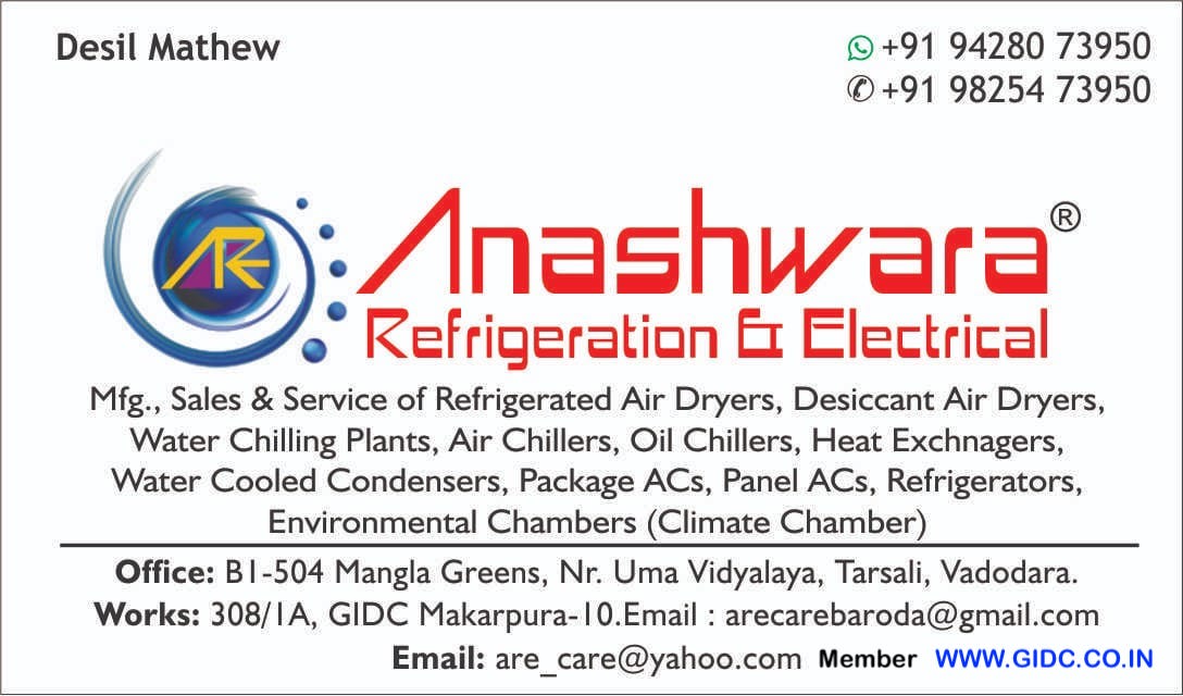 ANASHWARA REFRIGERATION & ELECTRICAL - 24AKUPM3805H1ZZ Office: B1-504 Mangla Greens, Nr. Uma Vidyalaya, Tarsali, Vadodara. Works: 308/IA, GIDC Makarpura Vadodara - 390010 Desil Mathew 9428073950 9825473950 Email : arecarebaroda@gmail.com Email: are_care@yahoo.com  Manufacturer, Sales & Service of  Refrigerated Air Dryers,  Desiccant Air Dryers,  Water Chilling Plants,  Air Chillers,  Oil Chillers,  Heat Exchnagers,  Water Cooled Condensers,  Package ACs,  Panel ACs,  Refrigerators,  Environmental Chambers (Climate Chamber)