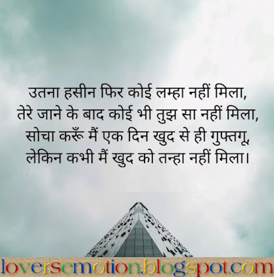 उतना हसीन फिर कोई लम्हा नहीं मिला, तेरे जाने के बाद कोई भी तुझ सा नहीं मिला, सोचा करूँ मैं एक दिन खुद से ही गुफ्तगू, लेकिन कभी मैं खुद को तन्हा नहीं मिला।  Utna Haseen Phir Koyi Lamha Nahi Nahi Mila, Tere Jaane Ke Baad Koyi Bhi Tujh Sa Nahi Mila, Socha Karun Main Ek Din Khud Se Hi Guftgu, Lekin Kabhi Main Khud Ko Tanha Nahi Mila.