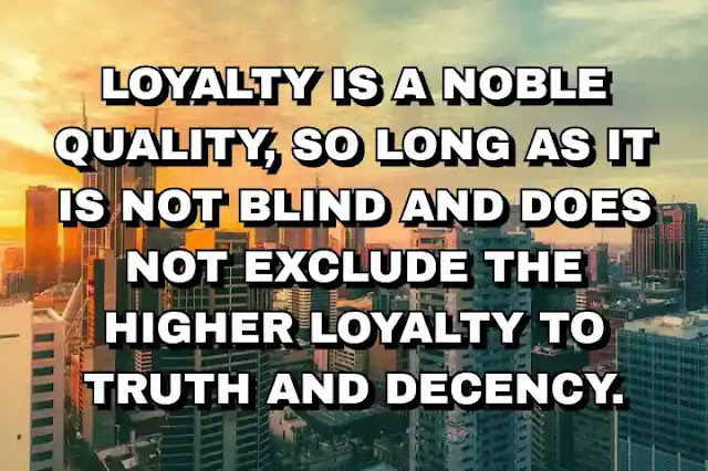 Loyalty is a noble quality, so long as it is not blind and does not exclude the higher loyalty to truth and decency.