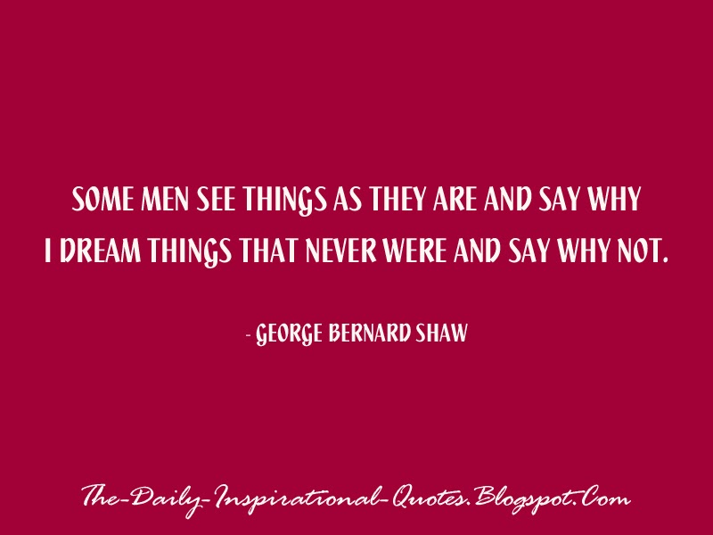 Some men see things as they are and say why – I dream things that never were and say why not. - George Bernard Shaw