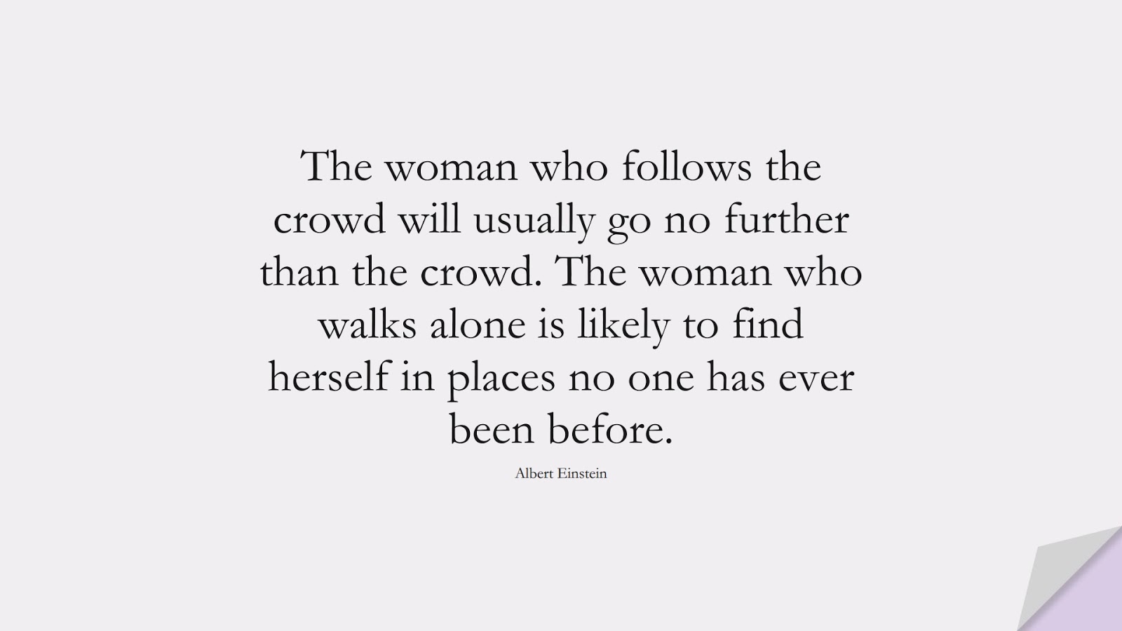 The woman who follows the crowd will usually go no further than the crowd. The woman who walks alone is likely to find herself in places no one has ever been before. (Albert Einstein);  #AlbertEnsteinQuotes