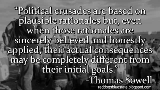 “Political crusades are based on plausible rationales but, even when those rationales are sincerely believed and honestly applied, their actual consequences may be completely different from their initial goals.” -Thomas Sowell