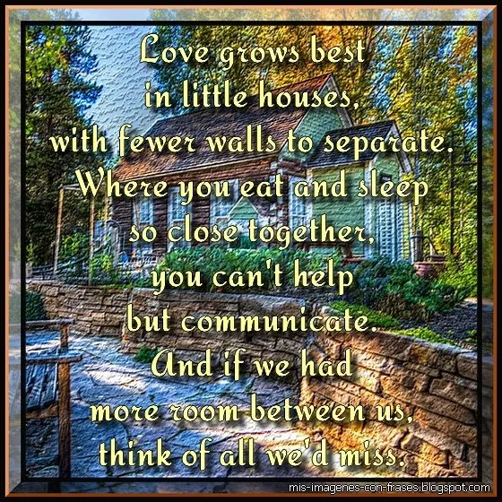 Love grows best in little houses...Quote: Love grows best in little houses, with fewer walls to separate. Where you eat and sleep so close together, you can't help but communicate. And if we had more room between us, think of all we'd miss. Love grows best in houses just like this.