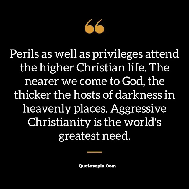 "Perils as well as privileges attend the higher Christian life. The nearer we come to God, the thicker the hosts of darkness in heavenly places. Aggressive Christianity is the world's greatest need." ~ A. B. Simpson