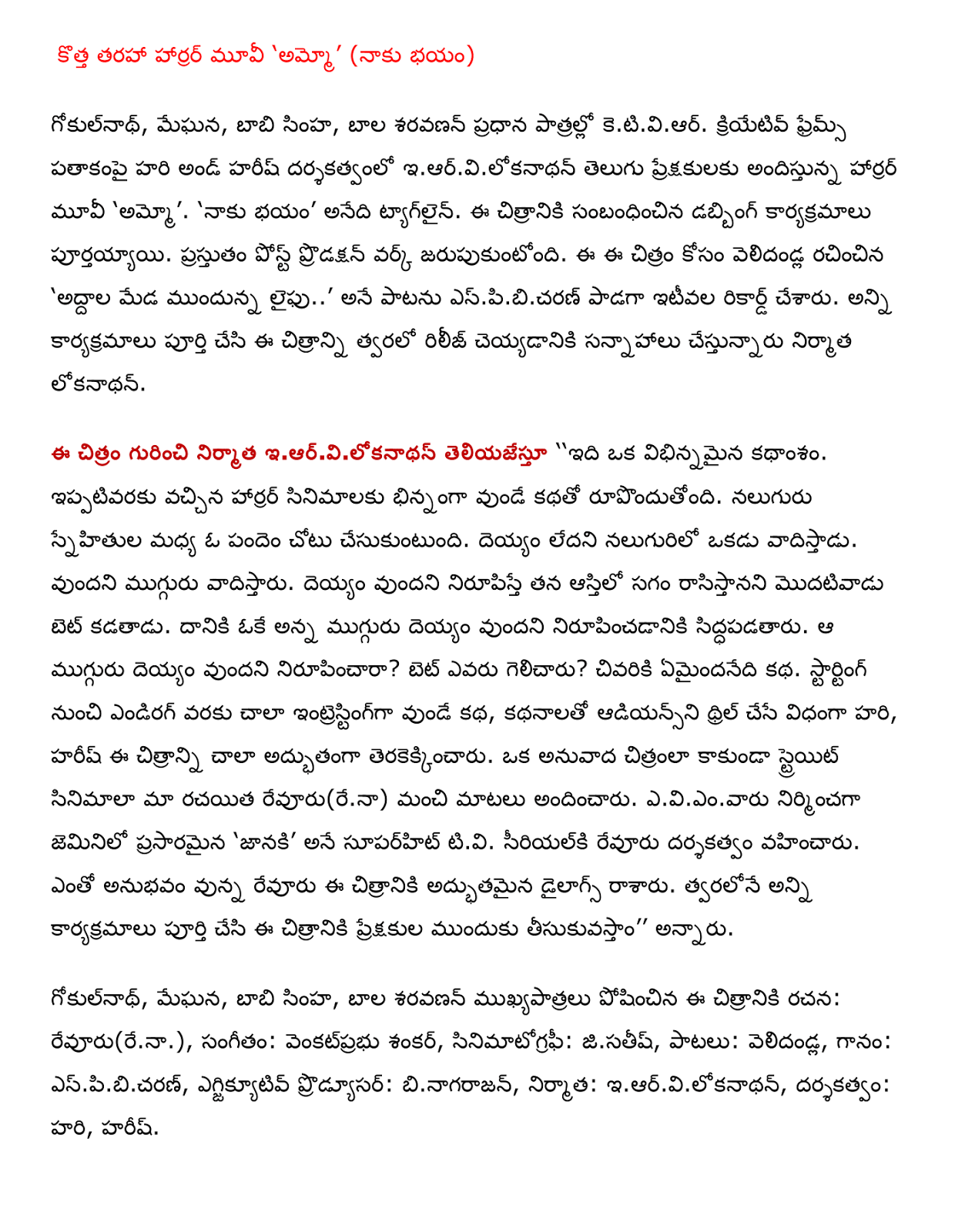     A new kind of Horror Movie 'Ammo' (Naku bhayam)  Gokulnath, Meghna, Bobby lion, child Saravanan ketiviar in the lead roles. Creative Frames movie directed by Hari and Hari serving iarvilokanathan Telugu audience Horror Movie 'Ammo'. 'Naku bhayam' is the tagline. The dubbing of the film has been completed. Post-production work is currently celebrating. Velidandla written for this film 'Mirrors laiphu leading upstairs ..' espibicaran out of the song have been recorded recently. All programs are full and are planning to release the film producer lokanathan soon.  Iarvilokanathan informing you about the movie '' It's a totally different storyline. The story so far is that in contrast to the horror movies. Takes place in a race between the four friends. Argues that the ghost of one of the four. Argue that three. Bet he makes the first half of the pledged proving that the ghost of his property. Okay, it opts to prove that the three ghost. To prove that the three ghost? Who won the bet? What happens at the end of the story. The story is very interesting to endirag from starting, so that the thrill of articles Audience Hari, Hari pretty awesome shot this picture. Straight picture film, rather than a translation of our author revuru (rena) provided good words. Eviemvaru produced jeminilo aired 'She' is a superhit TV Siriyalki directed revuru. Revuru of experience in the dialogues of the film was excellent. All programs will soon be completed and brought up the audience for this film, '' he said.  Gokulnath, Meghna, Bobby lion, child Saravanan, played an important role in this film, writing: revuru (rena.), Music: venkatprabhu Shankar, cinematography: jisatis, songs velidandla, singing: espibicaran, executive producer : binagarajan, Producer: iarvilokanathan, directed by: Hari, Hari.