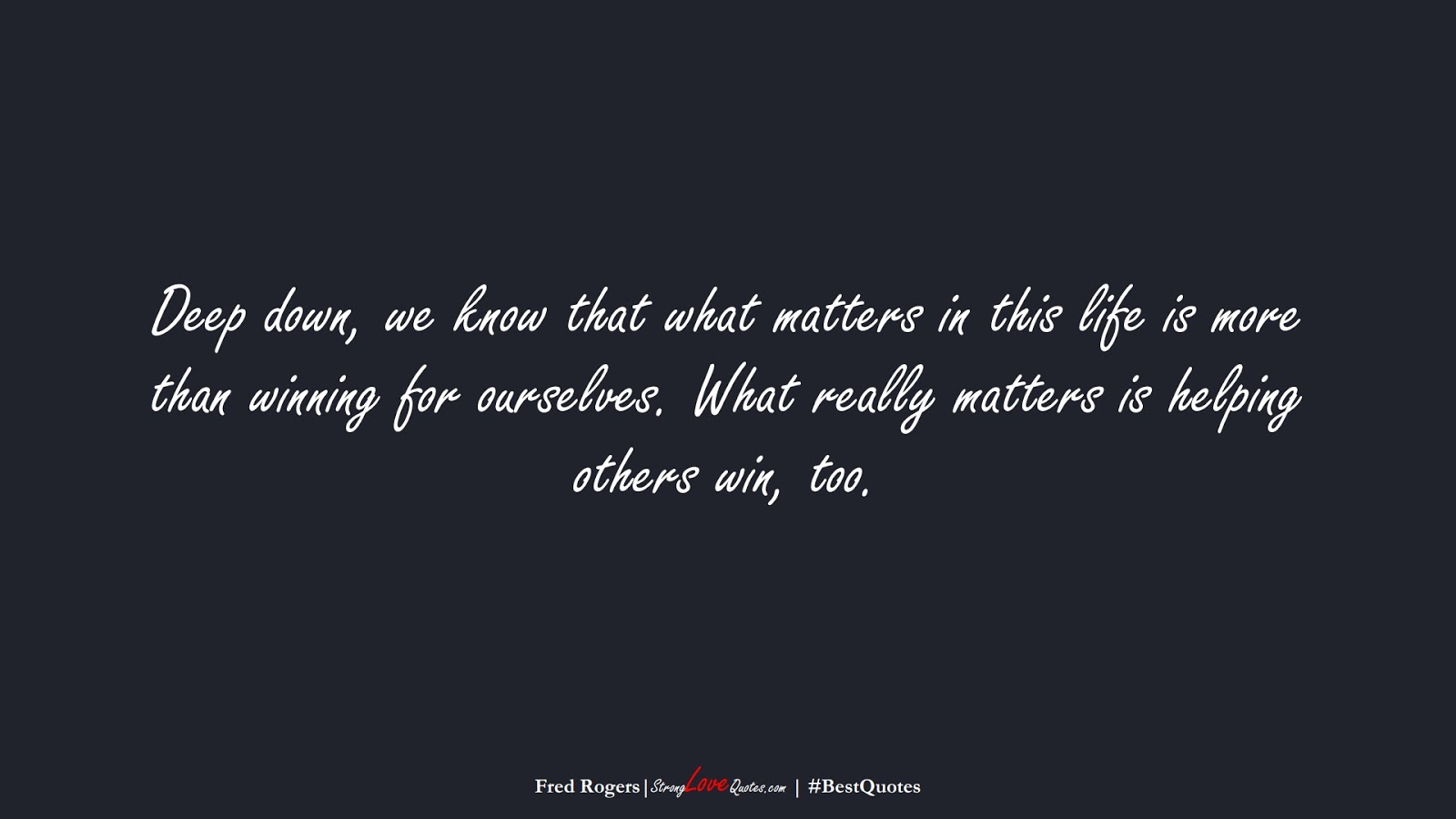 Deep down, we know that what matters in this life is more than winning for ourselves. What really matters is helping others win, too. (Fred Rogers);  #BestQuotes