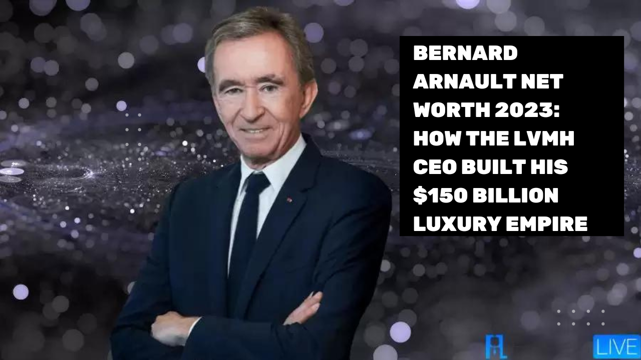 Bernard Arnault Net Worth 2023: How the LVMH CEO Built His $150 Billion Luxury Empire