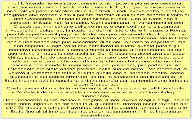 [...] L’Intendente era stato durissimo: non poteva più usare nessuna compiacenza verso il tenitore del Banco lotto, troppa ne aveva usata e non voleva parer complice delle sue frodi. Frodi, aveva detto e ripetuto, malgrado che avesse visto il pallore mortale di cui si era coperto il volto di don Crescenzo, udendo le due sillabe crudeli. Con lo Stato non si scherza: lo Stato non fa credito. Ogni settimana, ai versamenti di don Crescenzo, mancavano delle somme, e ogni settimana bisognava invocare la indulgenza, la pazienza del ministero delle finanze, a Roma, perché aspettasse il pagamento del sempre più grande debito, che don Crescenzo veniva contraendo verso lo Stato: ogni settimana! Ma lo Stato non è una banca che può accordare dilazioni: lo Stato fa aspettare, ma non aspetta! E ogni volta che nominava lo Stato, questa parola gli riempiva severamente e sonoramente la bocca, all’Intendente, ed egli aggrottava un poco le sopracciglia. Don Crescenzo ascoltava col capo chino, sussultando quando udiva nominare quell’ente misterioso, a cui tutto si deve dare e che non dà nulla, che non ha cuore, che non ha visceri e che stende le mani aperte, per prendere, per portar via. Ah l’Intendente era stato anche preciso, nella sua crudeltà! Per mercoledì ci voleva il versamento totale di tutto quello che si sarebbe esatto, come giuocate, e del debito arretrato: se no, la catastrofe era inevitabile: lo Stato incamerava la cauzione e dava querela per appropriazione indebita a don Crescenzo. Costui aveva dato solo in un lamento, alle ultime parole dell’Intendente. - Perdete il denaro e andate in carcere, – aveva conchiuso il degno funzionario. Don Crescenzo si era messo a pregare, allora; aveva moglie e figli, se era stato tanto ingenuo da far credito ai giuocatori, doveva esser rovinato per ciò? Gli dessero tempo, li avrebbe costretti a pagare, avrebbe ridato allo Stato fino all’ultimo centesimo, era un galantuomo, infine, ingannato, assassinato!