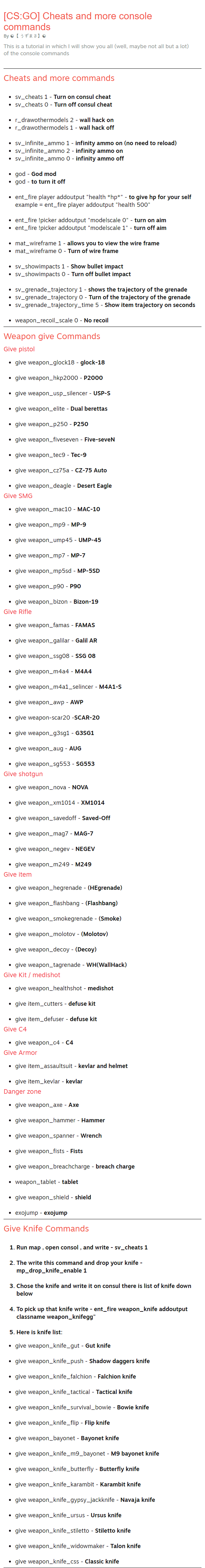 This is a tutorial in which I will show you all (well, maybe not all but a lot) of the console commands Cheats and more commands sv_cheats 1 - Turn on consul cheat sv_cheats 0 - Turn off consul cheat  r_drawothermodels 2 - wall hack on r_drawothermodels 1 - wall hack off  sv_infinite_ammo 1 - infinity ammo on (no need to reload) sv_infinite_ammo 2 - infinity ammo on sv_infinite_ammo 0 - infinity ammo off  god - God mod god - to turn it off  ent_fire player addoutput "health *hp*" - to give hp for your self example = ent_fire player addoutput "health 500"  ent_fire !picker addoutput "modelscale 0" - turn on aim ent_fire !picker addoutput "modelscale 1" - turn off aim  mat_wireframe 1 - allows you to view the wire frame mat_wireframe 0 - Turn of wire frame  sv_showimpacts 1 - Show bullet impact sv_showimpacts 0 - Turn off bullet impact  sv_grenade_trajectory 1 - shows the trajectory of the grenade sv_grenade_trajectory 0 - Turn of the trajectory of the grenade sv_grenade_trajectory_time 5 - Show item trajectory on seconds  weapon_recoil_scale 0 - No recoil Weapon give Commands Give pistol give weapon_glock18 - glock-18  give weapon_hkp2000 - P2000  give weapon_usp_silencer - USP-S  give weapon_elite - Dual berettas  give weapon_p250 - P250  give weapon_fiveseven - Five-seveN  give weapon_tec9 - Tec-9  give weapon_cz75a - CZ-75 Auto  give weapon_deagle - Desert Eagle Give SMG give weapon_mac10 - MAC-10  give weapon_mp9 - MP-9  give weapon_ump45 - UMP-45  give weapon_mp7 - MP-7  give weapon_mp5sd - MP-5SD  give weapon_p90 - P90  give weapon_bizon - Bizon-19 Give Rifle give weapon_famas - FAMAS  give weapon_galilar - Galil AR  give weapon_ssg08 - SSG 08  give weapon_m4a4 - M4A4  give weapon_m4a1_selincer - M4A1-S  give weapon_awp - AWP  give weapon-scar20 -SCAR-20  give weapon_g3sg1 - G3SG1  give weapon_aug - AUG  give weapon_sg553 - SG553 Give shotgun give weapon_nova - NOVA  give weapon_xm1014 - XM1014  give weapon_savedoff - Saved-Off  give weapon_mag7 - MAG-7  give weapon_negev - NEGEV  give weapon_m249 - M249 Give item give weapon_hegrenade - (HEgrenade)  give weapon_flashbang - (Flashbang)  give weapon_smokegrenade - (Smoke)  give weapon_molotov - (Molotov)  give weapon_decoy - (Decoy)  give weapon_tagrenade - WH(WallHack) Give Kit / medishot give weapon_healthshot - medishot  give item_cutters - defuse kit  give item_defuser - defuse kit Give C4 give weapon_с4 - C4 Give Armor give item_assaultsuit - kevlar and helmet  give item_kevlar - kevlar Danger zone give weapon_axe - Axe  give weapon_hammer - Hammer  give weapon_spanner - Wrench  give weapon_fists - Fists  give weapon_breachcharge - breach charge  weapon_tablet - tablet  give weapon_shield - shield  exojump - exojump Give Knife Commands Run map , open consol , and write - sv_cheats 1  The write this command and drop your knife - mp_drop_knife_enable 1  Chose the knife and write it on consul there is list of knife down below  To pick up that knife write - ent_fire weapon_knife addoutput classname weapon_knifegg"  Here is knife list: give weapon_knife_gut - Gut knife  give weapon_knife_push - Shadow daggers knife  give weapon_knife_falchion - Falchion knife  give weapon_knife_tactical - Tactical knife  give weapon_knife_survival_bowie - Bowie knife  give weapon_knife_flip - Flip knife  give weapon_bayonet - Bayonet knife  give weapon_knife_m9_bayonet - M9 bayonet knife  give weapon_knife_butterfly - Butterfly knife  give weapon_knife_karambit - Karambit knife  give weapon_knife_gypsy_jackknife - Navaja knife  give weapon_knife_ursus - Ursus knife  give weapon_knife_stiletto - Stiletto knife  give weapon_knife_widowmaker - Talon knife  give weapon_knife_css - Classic knife