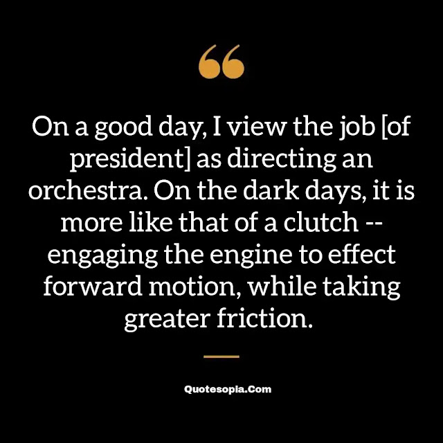 "On a good day, I view the job [of president] as directing an orchestra. On the dark days, it is more like that of a clutch -- engaging the engine to effect forward motion, while taking greater friction." ~ A. Bartlett Giamatti