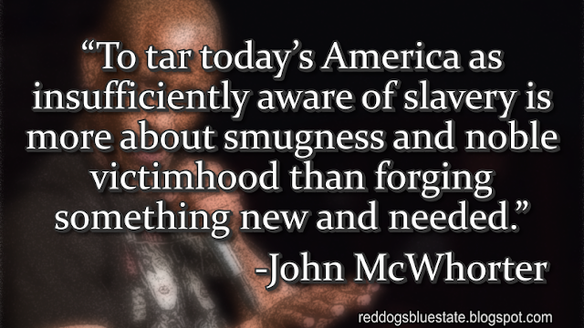 “To tar today’s America as insufficiently aware of slavery is more about smugness and noble victimhood than forging something new and needed.” -John McWhorter