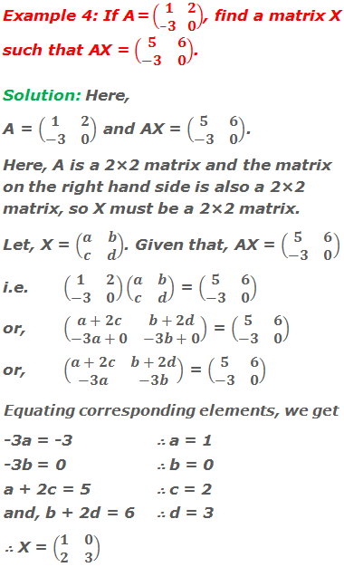 Example 4: If A = (■(1&2@-3&0)), find a matrix X such that AX = (■(5&6@-3&0)). Solution: Here, A = (■(1&2@-3&0)) and AX = (■(5&6@-3&0)). Here, A is a 2×2 matrix and the matrix on the right hand side is also a 2×2 matrix, so X must be a 2×2 matrix. Let, X = (■(a&b@c&d)). Given that, AX = (■(5&6@-3&0)) i.e.	(■(1&2@-3&0))(■(a&b@c&d)) = (■(5&6@-3&0)) or, 	(■(a+2c&b+2d@-3a+0&-3b+0)) = (■(5&6@-3&0)) or, 	(■(a+2c&b+2d@-3a&-3b)) = (■(5&6@-3&0)) Equating corresponding elements, we get -3a = -3       	∴ a = 1 -3b = 0        	∴ b = 0 a + 2c = 5    	∴ c = 2 and, b + 2d = 6  	∴ d = 3 ∴ X = (■(1&0@2&3))