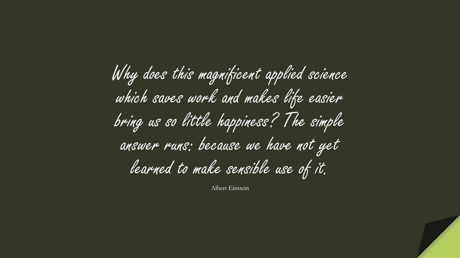 Why does this magnificent applied science which saves work and makes life easier bring us so little happiness? The simple answer runs: because we have not yet learned to make sensible use of it. (Albert Einstein);  #AlbertEnsteinQuotes