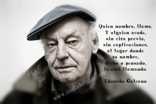 "Quien nombra, llama. Y alguien acude, sin cita previa, sin explicaciones, al lugar donde su nombre, dicho o pensado, lo está llamando." Eduardo Galeano