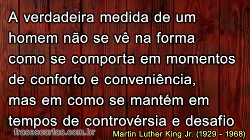 A verdadeira medida de um homem não é como ele se comporta em momentos de conforto e conveniência, mas como ele se mantém em tempos de controvérsia e desafio