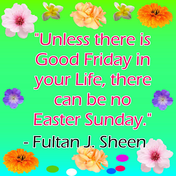 Unless there is Good Friday in your Life, there can be no Easter Sunday.- Fultan J. Sheen 