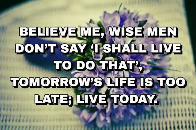 Believe me, wise men don’t say ‘I shall live to do that’, tomorrow’s life is too late; live today.