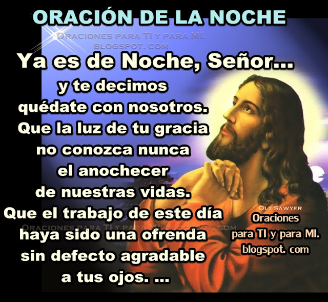 Ya es de noche, Señor......  y te decimos quédate con nosotros.  Que la luz de tu gracia no conozca  nunca el anochecer de nuestras vidas.  Que el trabajo de este día haya sido  una ofrenda sin defecto agradable a tus ojos. ...