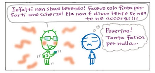 7. Infatti non stavo bevendo! Facevo solo finta per farti uno scherzo! Ma non e` divertente se non te ne accorgi!!! Poverino! Tanta fatica per nulla…