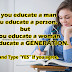 If you educate a man you educate a person. but, If you educate a woman you educate a Generation.