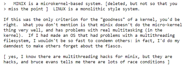 >   MINIX é um sistema baseado no microkernel. [excluído, mas não ao ponto de perder o diálogo]  LINUX é um sistema no estílo monolitico.   Se esse fosse o único critério para "benevolência" de um kernel, você estária certo. O que você não menciona é que o minis não faz a coisa do micro-kernel muito bem, e possui problemas com multitarefa real (no kernel). Se eu tivesse feito um OS que tivesses problemas com um sistema de arquivos multithreading, eu não seria tão rápido em condenar os outros: De fato, eu faria o possível para que os outros se esquecessem do fiasco.  [Sim, eu sei que há multithreading hacks para o minix, mas elas são hacks, e bruce evans me conta que há muitas race conditions ]