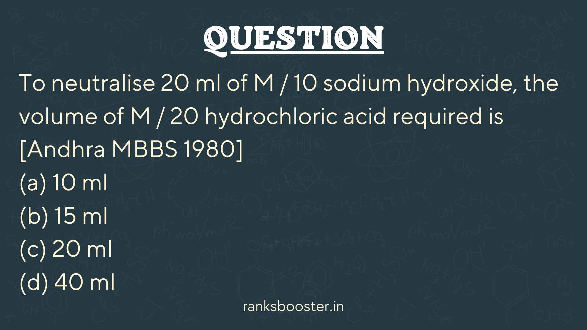 Question: To neutralise 20 ml of M / 10 sodium hydroxide, the volume of M / 20 hydrochloric acid required is [Andhra MBBS 1980] (a) 10 ml (b) 15 ml (c) 20 ml (d) 40 ml