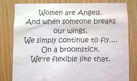 
Women are Angels. And when someone breaks our wings, We simply continue to fly.... on a broomstick. We're flexible like that.
