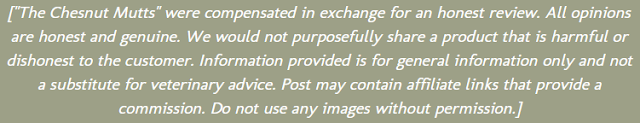 The Chesnut Mutts were compensated in exchange for an honest review. All opinions are honest and genuine. We would not purposefully share a product that is harmful or dishonest to the customer. Information provided is for general information only and not a subsitute for veterinary advice. Post may contain affiliate links that provide a commission. Do not use any images without permission.