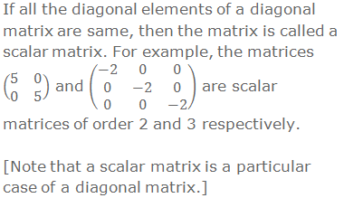 If all the diagonal elements of a diagonal matrix are same, then the matrix is called a scalar matrix. For example, the matrices (■(5&0@0&5)) and (■(-2&0&0@0&-2&0@0&0&-2)) are scalar matrices of order 2 and 3 respectively.  [Note that a scalar matrix is a particular case of a diagonal matrix.]