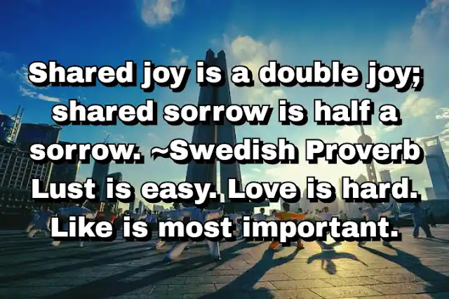 "Shared joy is a double joy; shared sorrow is half a sorrow. ~Swedish Proverb Lust is easy. Love is hard. Like is most important." ~ Carl Reiner