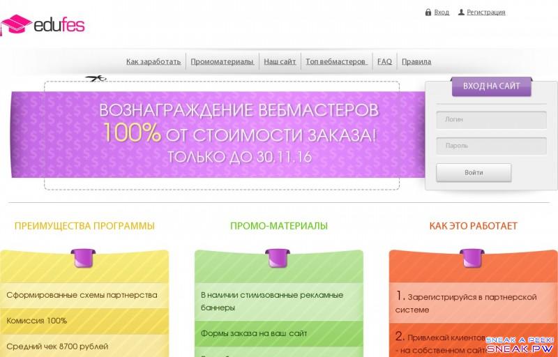  Партнерская программа                                                         Вход        Регистрация                          Как заработать        Промоматериалы        Наш сайт        Топ вебмастеров        FAQ        Правила                    Вознаграждение вебмастеров   100% от стоимости заказа!   Только до 30.11.16             Вход на сайт                                         Преимущества программы     Сформированные схемы партнерства Комиссия 100%  Средний чек 8700 рублей Система бонусов  Оплачиваемые повторные заказы Оперативная служба поддержки  Выплаты по требованию, от 300 рублей Принимаем трафик doorway и социальных сетей      промо-материалы     В наличии стилизованные рекламные баннеры Формы заказа на ваш сайт  Разработка индивидуальных макетов Тематические рекламные макеты  Парковка доменов      как это работает       1. Зарегистрируйся в  партнерской системе   2. Привлекай клиентов:  - на собственном сайте  - продвигая припаркованный домен  - из социальных сетей  - твой способ     3. Получай выплаты по требованию                ДЕНЬ    Место   Никнейм    Сумма выплат         НЕДЕЛЯ    Место   Никнейм    Сумма выплат         МЕСЯЦ    Место   Никнейм    Сумма выплат                      Как заработать        Промоматериалы        Наш сайт        Топ вебмастеров        FAQ        Правила          © 2016 Партнерская программа partners.edufes.com  Все права защищены. Любое копирование материалов сайта только с письменного соглашения администрации!                                                     ×    Вход на сайт         Логин            Пароль                 Регистрация         Забыли пароль?                                          ×    Регистрация         Ваше имя            Электронная почта            Телефон            Логин            Пароль                                                           ×    Восстановление пароля         Электронная почта                                             ×    Возникли сообщения:                 