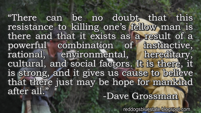 “There can be no doubt that this resistance to killing one’s fellow man is there and that it exists as a result of a powerful combination of instinctive, rational, environmental, hereditary, cultural, and social factors. It is there, it is strong, and it gives us cause to believe that there just may be hope for mankind after all.” -Dave Grossman