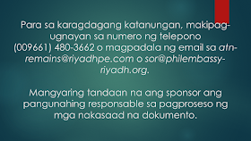 Sometimes, OFWs and families are getting into inevitable situations like a loss of loved ones who work abroad. If your OFW family or relative died overseas, here is the procedure provided by the DFA. Take note that this procedure is only applied to documented overseas Filipino workers in Saudi Arabia only. Whether they died a natural cause or under unfavorable circumstances, it is very important that their remains be repatriated immediately       Ads  Sponsored Links     Should such a thing happen, according to the Philippine Embassy in Riyadh, here is the procedure to be followed:       1. The sponsor should inform the family of the deceased of the death and secure a Letter of Acceptance for remains.     2. The sponsor should secure the medical report and death notification of the deceased from the hospital where the Filipino died or where his remains were brought to.     3. The sponsor should report the death to the Police station having jurisdiction over the case to obtain its endorsement for the issuance of the death certificate of the deceased.    4. The sponsor should submit to the Embassy four (4) copies each of the following documents:   the death certificate;  the medical report;  the Police Report (if the Filipino died of unnatural causes, such as work-related or road traffic accidents, or cases wherein there was foul play)  photocopy of the passport of the deceased; and  list of the personal belongings of the deceased.   5. After completion of these requirements, the Embassy will then issue its No Objection Certificate. The fee for the Certificate is SAR 100.00.   6. The sponsor of the deceased will then present the Embassy’s No Objection Certificate to the concerned Police authorities to the secure the following letters from the said office:   the Saudi Passport Office;  the hospital morgue;  the airport;  the Immigration Office;  the Customs Office; and  the cargo company.  7. The sponsor must go to the Passport Office for the issuance of the exit visa of the deceased.   8. The sponsor should proceed to the airline and the cargo company to secure the flight booking and to arrange the shipment of the personal belongings of the deceased to the Philippines.    9. The sponsor should then inform the Embassy of the confirmed flight details of the shipment of the remains of the deceased.      10. The sponsor will proceed to the Hospital morgue for the release of the human remains of the deceased for transport to the airport.   For further inquiries, please contact telephone number (009661) 480-3662 or send an email to atn-remains@riyadhpe.com or sor@philembassy-riyadh.org.    Please note that it is the employer who is primarily responsible to process the above-stated documents.   The Saudi Labor Law, Article 40, states that :  The employer shall bear the costs of the foreign workman’s recruitment, the fees for issuance and renewal of his residence and work permits, as well as the attendant delay fines, profession change fees, exit and re-entry visa fees, and return ticket to the workman’s homeland upon termination of the relationship between the two parties.  The workman shall bear the costs of his return to his homeland if he is found unfit for work or if he wishes to return home in the absence of a legitimate reason.  The employer shall bear the cost of transferring the services of the workman he wishes to employ.    The employer shall bear the cost of repatriating the dead body of the workman to the location where the contract has been concluded or the workman recruited, except where the dead workman’s body is buried in the Kingdom with the approval of his family. The employer shall be relieved of this duty if the General Organization for Social Insurance assumes this obligation.  Filed under the category of  OFW, work abroad.work abroad, DFA, documented, repatriated,Saudi Arabia