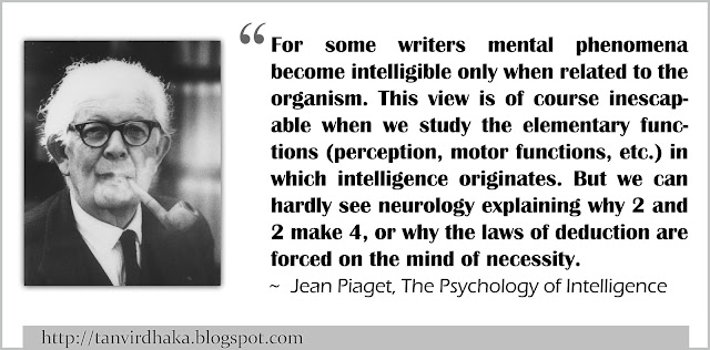  “For some writers mental phenomena become intelligible only when related to the organism. This view is of course inescapable when we study the elementary functions (perception, motor functions, etc.) in which intelligence originates. But we can hardly see neurology explaining why 2 and 2 make 4, or why the laws of deduction are forced on the mind of necessity.” ~ Jean Piaget, The Psychology of Intelligence