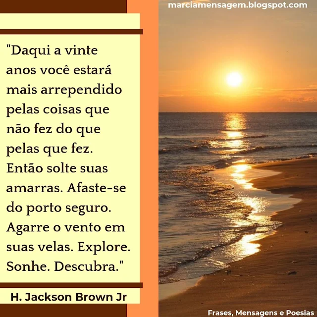 Daqui a Vinte Anos você estará mais arrependido pelas coisas que não fez do que pelas que fez. Então solte suas amarras. Afaste-se do porto seguro. Agarre o vento em suas velas. Explore. Sonhe. Descubra.  H. Jackson Brown Jr 