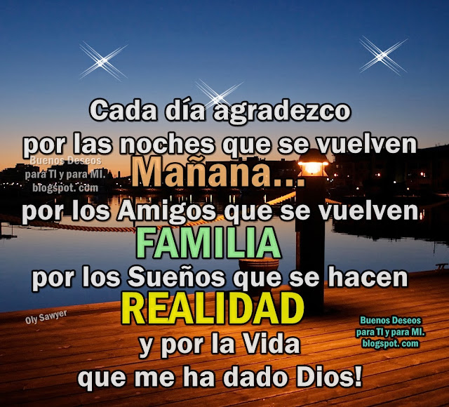 Cada día agradezco  por las noches que se vuelven MAÑANA... por los Amigos que se vuelven FAMILIA... por los Sueños que se hacen REALIDAD y por la Vida que me ha dado DIOS!