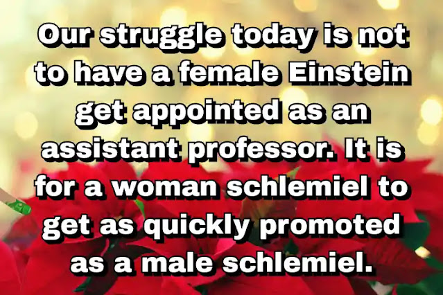"Our struggle today is not to have a female Einstein get appointed as an assistant professor. It is for a woman schlemiel to get as quickly promoted as a male schlemiel." ~ Bella Abzug