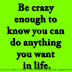 Be crazy enough to know you can do anything you want in life.