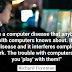 There is a computer disease that anybody who works with computers knows about. It's a very serious disease and it interferes completely with the work. The trouble with computers is that you 'play' with them.