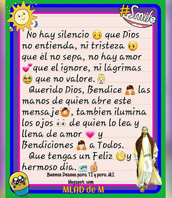 No hay silencio que Dios no entienda, ni tristeza que Él no sepa, no hay amor que Él ignore, ni lágrimas que no valore.  Querido Dios, Bendice las manos de quien abre este mensaje, también ilumina los ojos de quien lo lea y llena de amor y Bendiciones a Todos!.  Que tengas un Feliz y hermoso día !